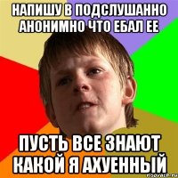 напишу в подслушанно анонимно что ебал ее пусть все знают какой я ахуенный