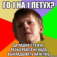 Го 1 на 1 петух? Да ладно это я не разыгрался не надо выкладывать на ютюб