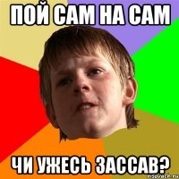 пой сам на сам чи ужесь зассав?