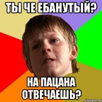 Ты че ебанутый? На пацана отвечаешь?