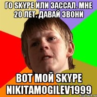 го skype или зассал. мне 20 лет. Давай звони вот мой skype NIKITAMOGILEV1999