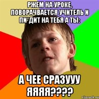 ржем на уроке, поворачвается учитель и пи*дит на тебя а ты: А ЧЕЕ СРАЗУУУ ЯЯЯЯ????