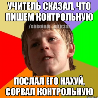 Учитель сказал, что пишем контрольную Послал его нахуй, сорвал контрольную