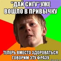 "дай сигу",уже вошло в привычку теперь вместо здороваться говорим эту фразу