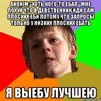 Anonim:"Хоть кого-то ебал" Мне похуй что я девственник.Иди сам плоских еби Потому что запросы только у низких плоских ебать Я выебу лучшею