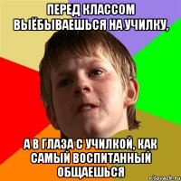 Перед классом выёбываешься на училку, а в глаза с училкой, как самый воспитанный общаешься