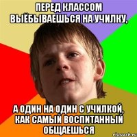 Перед классом выёбываешься на училку, а один на один с училкой, как самый воспитанный общаешься