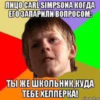 Лицо Carl Simpsona когда его запарили вопросом: Ты же школьник,куда тебе хелперка!