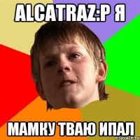 Alcatraz:p я мамку тваю ипал