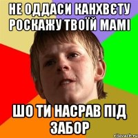 не оддаси канхвєту роскажу твоїй мамі шо ти насрав під забор