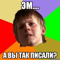 ЭМ.... А ВЫ ТАК ПИСАЛИ?