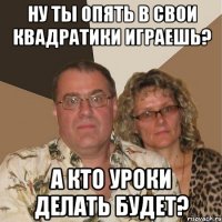 ну ты опять в свои квадратики играешь? а кто уроки делать будет?