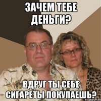 зачем тебе деньги? вдруг ты себе сигареты покупаешь?