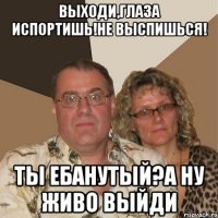 Выходи,глаза испортишь!Не выспишься! Ты ебанутый?А ну живо выйди