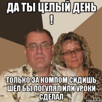 Да ты целый день ! Только за компом сидишь шёл бы погулял или уроки сделал