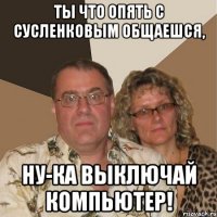 Ты что опять с Сусленковым общаешся, Ну-ка выключай компьютер!