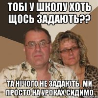 Тобі у школу хоть щось задають?? Та нічого не задають. Ми просто на уроках сидимо