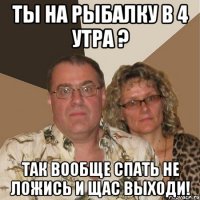 ты на рыбалку в 4 утра ? так вообще спать не ложись и щас выходи!