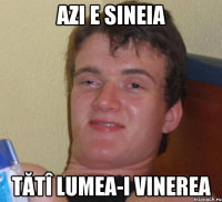 Azi e sineia Tătî lumea-i vinerea