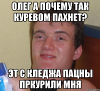 олег а почему так куревом пахнет? эт с кледжа пацны пркурили мня