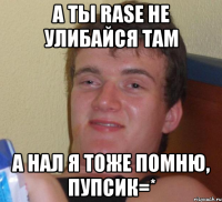 а ты RASE не улибайся там а нал я тоже помню, пупсик=*