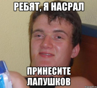 РЕБЯТ, Я НАСРАЛ ПРИНЕСИТЕ ЛАПУШКОВ