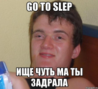 go to slep ище чуть ма ты задрала