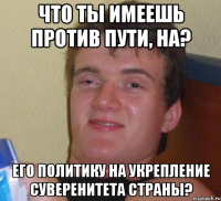 Что ты имеешь против Пути, на? Его политику на укрепление суверенитета страны?