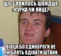 що з'явилось швидше : курка чи яйце? Вівця.Бо єдинороги не люблять вдівати штани