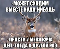 -может сходим вместе куда-нибудь -прости у меня куча дел -тогда в другой раз