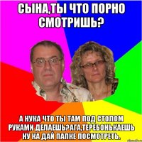 Сына,ты что порно смотришь? А нука что ты там под столом руками делаешь?Ага,теребонькаешь ну ка дай папке посмотреть.