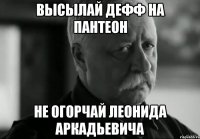 высылай дефф на пантеон не огорчай Леонида Аркадьевича