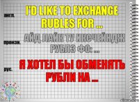 I'd like to exchange rubles for ... айд лайк ту иксчейндж рублз фо: ... Я хотел бы обменять рубли на ...