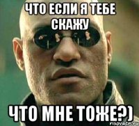 что если я тебе скажу что мне тоже?)