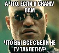 А что, если я скажу Вам Что Вы все съели не ту таблетку?