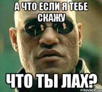 А ЧТО ЕСЛИ Я ТЕБЕ СКАЖУ ЧТО ТЫ ЛАХ?