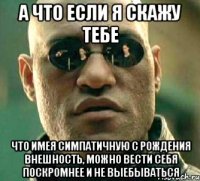 а что если я скажу тебе что имея симпатичную с рождения внешность, можно вести себя поскромнее и не выебываться