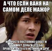 А что если Ваня на самом деле мажор но просто постоянно бухает и занимает деньги, что бы проверить кто его истинный друг