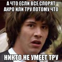 А что если все спорят акро или тру потому что Никто не умеет тру