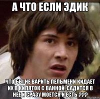 А что если Эдик что бы не варить пельмени кидает их в кипяток с ванной, садится в нее и сразу моется и есть ???