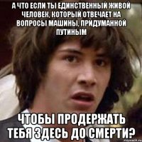 А что если ты единственный живой человек, который отвечает на вопросы машины, придуманной Путиным чтобы продержать тебя здесь до смерти?