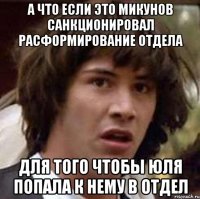 А что если это Микунов санкционировал расформирование отдела для того чтобы Юля попала к нему в отдел