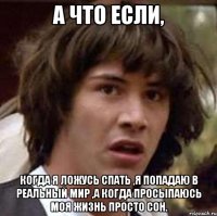 А что если, когда я ложусь спать ,я попадаю в реальный мир ,а когда просыпаюсь моя жизнь просто сон.