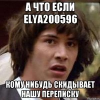 А что если elya200596 Кому нибудь скидывает нашу переписку