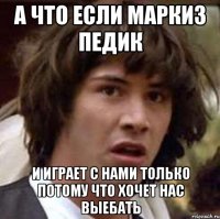 А ЧТО ЕСЛИ МАРКИЗ ПЕДИК И ИГРАЕТ С НАМИ ТОЛЬКО ПОТОМУ ЧТО ХОЧЕТ НАС ВЫЕБАТЬ