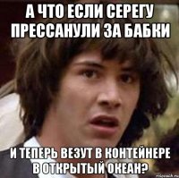 А что если Серегу прессанули за бабки и теперь везут в контейнере в открытый океан?