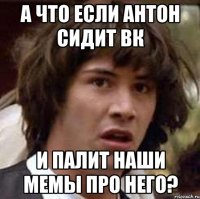 А что если Антон сидит вк и палит наши мемы про него?