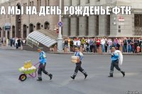 А мы на день рожденье ФТК