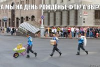 А мы на день рожденье ФТК! А вы?