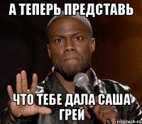 а теперь представь что тебе дала Саша Грей